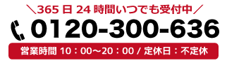 365日24時間いつでも受付中 0120-300-636 営業時間10:00～20:00/定休日・不定休
